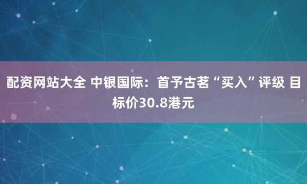 配资网站大全 中银国际：首予古茗“买入”评级 目标价30.8港元