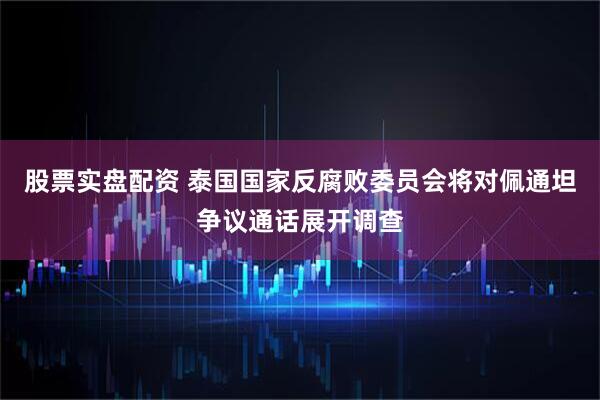 股票实盘配资 泰国国家反腐败委员会将对佩通坦争议通话展开调查
