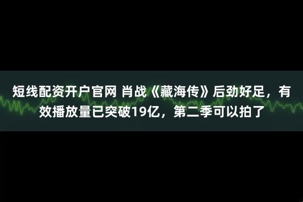 短线配资开户官网 肖战《藏海传》后劲好足，有效播放量已突破19亿，第二季可以拍了