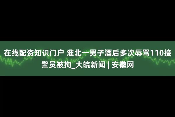 在线配资知识门户 淮北一男子酒后多次辱骂110接警员被拘_大皖新闻 | 安徽网