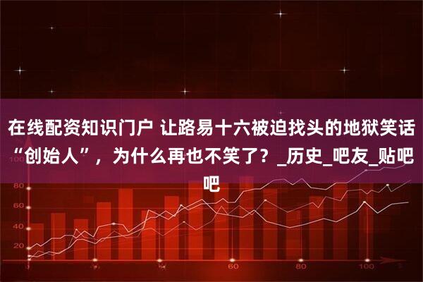 在线配资知识门户 让路易十六被迫找头的地狱笑话“创始人”，为什么再也不笑了？_历史_吧友_贴吧