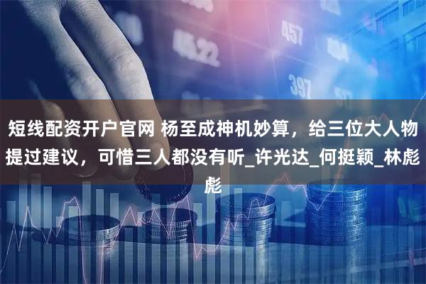 短线配资开户官网 杨至成神机妙算，给三位大人物提过建议，可惜三人都没有听_许光达_何挺颖_林彪