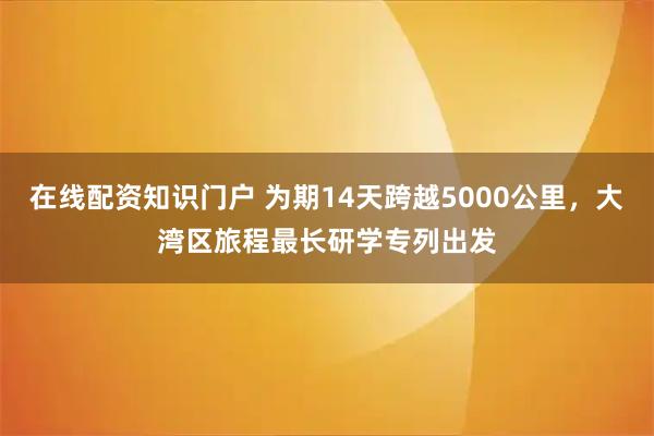 在线配资知识门户 为期14天跨越5000公里，大湾区旅程最长研学专列出发
