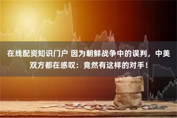 在线配资知识门户 因为朝鲜战争中的误判，中美双方都在感叹：竟然有这样的对手！