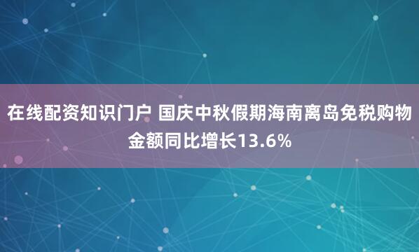 在线配资知识门户 国庆中秋假期海南离岛免税购物金额同比增长13.6%