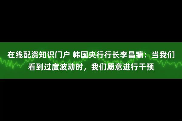 在线配资知识门户 韩国央行行长李昌镛：当我们看到过度波动时，我们愿意进行干预