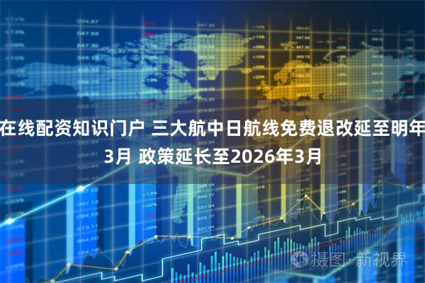 在线配资知识门户 三大航中日航线免费退改延至明年3月 政策延长至2026年3月