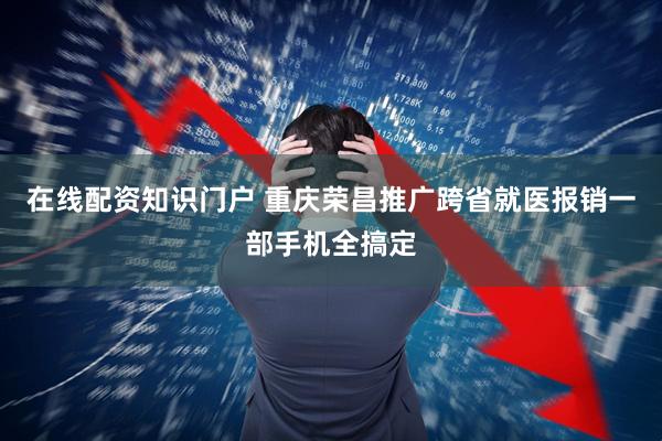 在线配资知识门户 重庆荣昌推广跨省就医报销一部手机全搞定