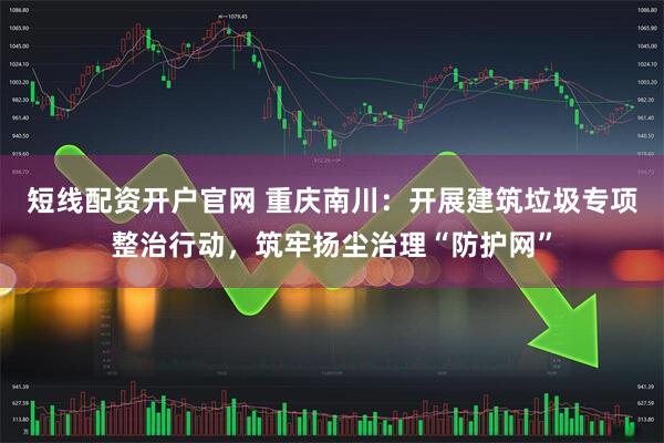 短线配资开户官网 重庆南川：开展建筑垃圾专项整治行动，筑牢扬尘治理“防护网”