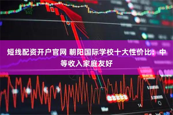 短线配资开户官网 朝阳国际学校十大性价比：中等收入家庭友好